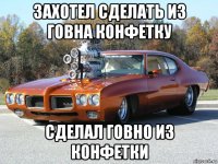 захотел сделать из говна конфетку сделал говно из конфетки