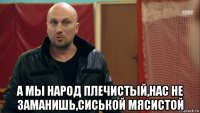  а мы народ плечистый,нас не заманишь,сиськой мясистой