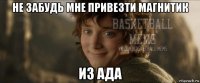 не забудь мне привезти магнитик из ада
