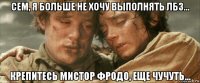 сем, я больше не хочу выполнять лбз... крепитесь мистор фродо, еще чучуть...