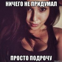 ничего не придумал просто подрочу