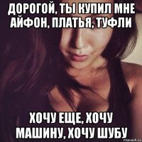 дорогой, ты купил мне айфон, платья, туфли хочу еще, хочу машину, хочу шубу