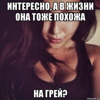 интересно, а в жизни она тоже похожа на грей?