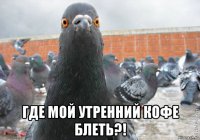  где мой утренний кофе блеть?!