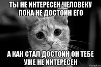 ты не интересен человеку пока не достоин его а как стал достоин он тебе уже не интересен