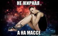 не жирная , а на массе