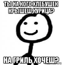 ты на кого хлебушек крышеш,курица? на гриль хочеш?