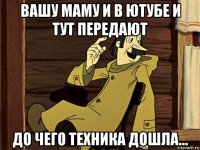 вашу маму и в ютубе и тут передают до чего техника дошла...