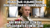 уважаемый, седьмое пекло покажется вам не таким жарким, как мой косер, если вы продолжите в том же духе