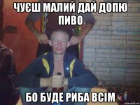 чуєш малий дай допю пиво бо буде риба всім