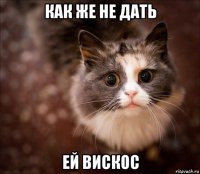 как же не дать ей вискос