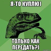 я-то куплю) только как передать?)