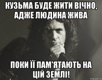 кузьма буде жити вічно, адже людина жива поки її пам'ятають на цій землі!