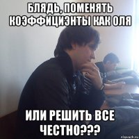 блядь, поменять коэффициэнты как оля или решить все честно???
