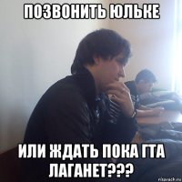 позвонить юльке или ждать пока гта лаганет???
