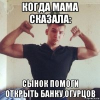 когда мама сказала: сынок помоги открыть банку огурцов