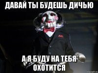 давай ты будешь дичью а я буду на тебя охотится