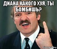 диана какого хуя, ты бомбишь? 