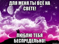 для меня ты всё на свете! люблю тебя беспредельно!