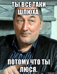 ты все таки шлюха. потому что ты люся.