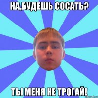 на,будешь сосать? ты меня не трогай!