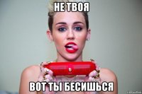 не твоя вот ты бесишься