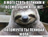 я могу стать великим и всемогущим а ты нет потомучто ты ленивая жопа