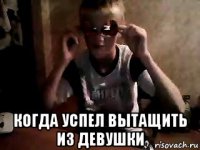  когда успел вытащить из девушки