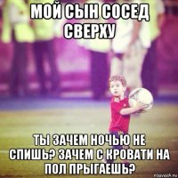 мой сын сосед сверху ты зачем ночью не спишь? зачем с кровати на пол прыгаешь?