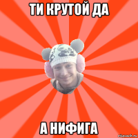 ти крутой да а нифига