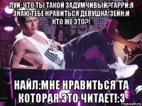 луи: что ты такой задумчивый?гарри:я знаю тебе нравиться девушка!зейн:и кто же это?! найл:мне нравиться та которая это читает!:3