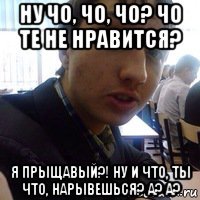 ну чо, чо, чо? чо те не нравится? я прыщавый?! ну и что, ты что, нарывешься? а? а?