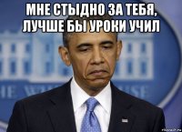 мне стыдно за тебя, лучше бы уроки учил 
