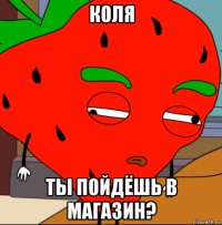 коля ты пойдёшь в магазин?