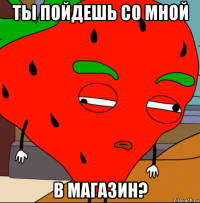ты пойдешь со мной в магазин?