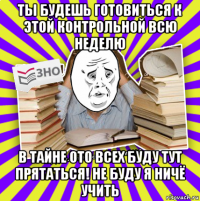 ты будешь готовиться к этой контрольной всю неделю в тайне ото всех буду тут прятаться! не буду я ничё учить