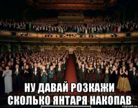  ну давай розкажи сколько янтаря накопав