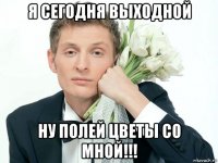 я сегодня выходной ну полей цветы со мной!!!