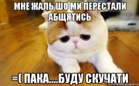 мне жаль шо ми перестали абщятись =( пака....буду скучати