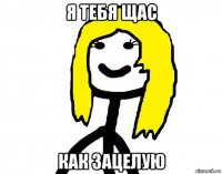 я тебя щас как зацелую