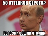 50 оттенков серого? вы с ума сошли что ли?