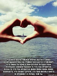  радуйся. плачь. смейся. кричи. убегай, и снова возвращайся. пой так громко, как будто в этом мире есть лишь ты один и твои друзья. путешествуй, исследуй, узнавай. одевай то, что тебе нравится, делай то, что тебе нравится. живи. живи, живи, живи. наплевать, что скажут другие. это твоя жизнь и никто не проживет её лучше, чем ты.