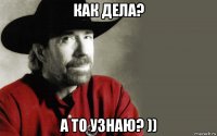 как дела? а то узнаю? ))