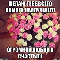 желаю тебе всего самого наилучшего огромной любви и счастья))
