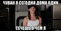 чувак я сегодня дома один сечёшь,о чём я