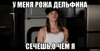 у меня рожа дельфина сечёшь,о чём я