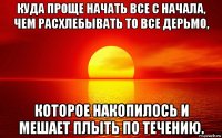 куда проще начать все с начала, чем расхлебывать то все дерьмо, которое накопилось и мешает плыть по течению.