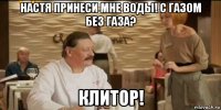 настя принеси мне воды! с газом без газа? клитор!