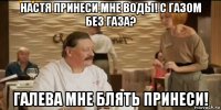 настя принеси мне воды! с газом без газа? галева мне блять принеси!