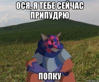 ося, я тебе сейчас припудрю попку